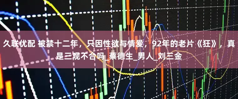 久联优配 被禁十二年，只因性欲与情爱，92年的老片《狂》，真是三观不合吗_蔡德生_男人_刘三金