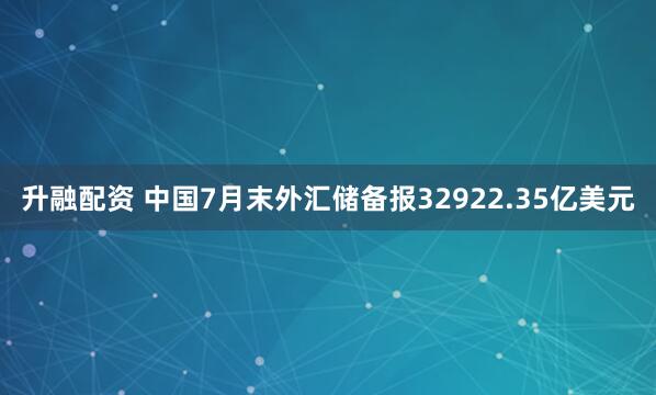 升融配资 中国7月末外汇储备报32922.35亿美元