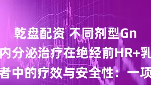 乾盘配资 不同剂型GnRHa联合内分泌治疗在绝经前HR+乳腺癌患者中的疗效与安全性：一项大型回顾性队列研究