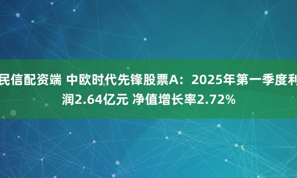 民信配资端 中欧时代先锋股票A：2025年第一季度利润2.64亿元 净值增长率2.72%