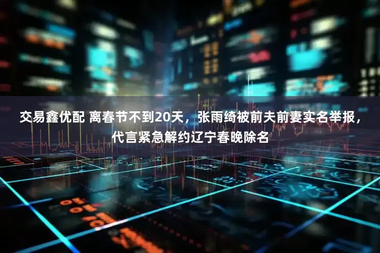 交易鑫优配 离春节不到20天，张雨绮被前夫前妻实名举报，代言紧急解约辽宁春晚除名
