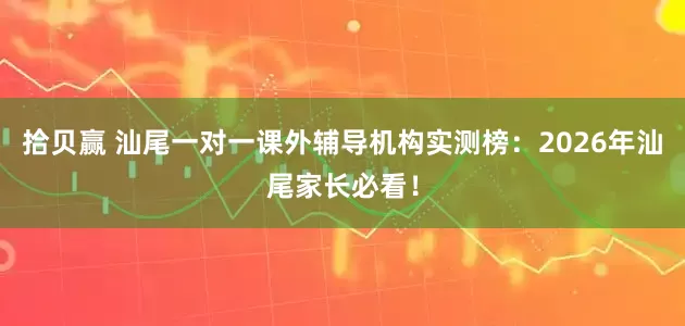 拾贝赢 汕尾一对一课外辅导机构实测榜：2026年汕尾家长必看！